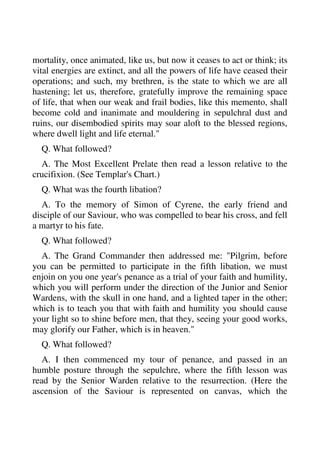 mortality, once animated, like us, but now it ceases to act or think; its 
vital energies are extinct, and all the powers of life have ceased their 
operations; and such, my brethren, is the state to which we are all 
hastening; let us, therefore, gratefully improve the remaining space 
of life, that when our weak and frail bodies, like this memento, shall 
become cold and inanimate and mouldering in sepulchral dust and 
ruins, our disembodied spirits may soar aloft to the blessed regions, 
where dwell light and life eternal." 
Q. What followed? 
A. The Most Excellent Prelate then read a lesson relative to the 
crucifixion. (See Templar's Chart.) 
Q. What was the fourth libation? 
A. To the memory of Simon of Cyrene, the early friend and 
disciple of our Saviour, who was compelled to bear his cross, and fell 
a martyr to his fate. 
Q. What followed? 
A. The Grand Commander then addressed me: "Pilgrim, before 
you can be permitted to participate in the fifth libation, we must 
enjoin on you one year's penance as a trial of your faith and humility, 
which you will perform under the direction of the Junior and Senior 
Wardens, with the skull in one hand, and a lighted taper in the other; 
which is to teach you that with faith and humility you should cause 
your light so to shine before men, that they, seeing your good works, 
may glorify our Father, which is in heaven." 
Q. What followed? 
A. I then commenced my tour of penance, and passed in an 
humble posture through the sepulchre, where the fifth lesson was 
read by the Senior Warden relative to the resurrection. (Here the 
ascension of the Saviour is represented on canvas, which the 
 