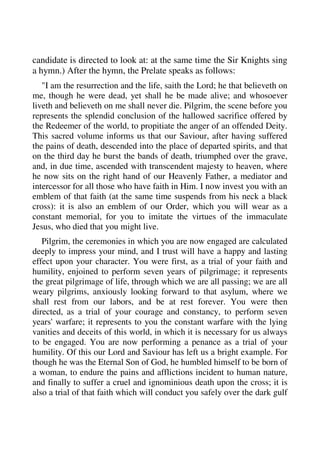 candidate is directed to look at: at the same time the Sir Knights sing 
a hymn.) After the hymn, the Prelate speaks as follows: 
"I am the resurrection and the life, saith the Lord; he that believeth on 
me, though he were dead, yet shall he be made alive; and whosoever 
liveth and believeth on me shall never die. Pilgrim, the scene before you 
represents the splendid conclusion of the hallowed sacrifice offered by 
the Redeemer of the world, to propitiate the anger of an offended Deity. 
This sacred volume informs us that our Saviour, after having suffered 
the pains of death, descended into the place of departed spirits, and that 
on the third day he burst the bands of death, triumphed over the grave, 
and, in due time, ascended with transcendent majesty to heaven, where 
he now sits on the right hand of our Heavenly Father, a mediator and 
intercessor for all those who have faith in Him. I now invest you with an 
emblem of that faith (at the same time suspends from his neck a black 
cross): it is also an emblem of our Order, which you will wear as a 
constant memorial, for you to imitate the virtues of the immaculate 
Jesus, who died that you might live. 
Pilgrim, the ceremonies in which you are now engaged are calculated 
deeply to impress your mind, and I trust will have a happy and lasting 
effect upon your character. You were first, as a trial of your faith and 
humility, enjoined to perform seven years of pilgrimage; it represents 
the great pilgrimage of life, through which we are all passing; we are all 
weary pilgrims, anxiously looking forward to that asylum, where we 
shall rest from our labors, and be at rest forever. You were then 
directed, as a trial of your courage and constancy, to perform seven 
years' warfare; it represents to you the constant warfare with the lying 
vanities and deceits of this world, in which it is necessary for us always 
to be engaged. You are now performing a penance as a trial of your 
humility. Of this our Lord and Saviour has left us a bright example. For 
though he was the Eternal Son of God, he humbled himself to be born of 
a woman, to endure the pains and afflictions incident to human nature, 
and finally to suffer a cruel and ignominious death upon the cross; it is 
also a trial of that faith which will conduct you safely over the dark gulf 
 