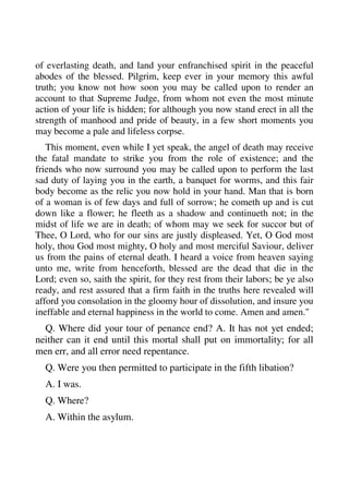 of everlasting death, and land your enfranchised spirit in the peaceful 
abodes of the blessed. Pilgrim, keep ever in your memory this awful 
truth; you know not how soon you may be called upon to render an 
account to that Supreme Judge, from whom not even the most minute 
action of your life is hidden; for although you now stand erect in all the 
strength of manhood and pride of beauty, in a few short moments you 
may become a pale and lifeless corpse. 
This moment, even while I yet speak, the angel of death may receive 
the fatal mandate to strike you from the role of existence; and the 
friends who now surround you may be called upon to perform the last 
sad duty of laying you in the earth, a banquet for worms, and this fair 
body become as the relic you now hold in your hand. Man that is born 
of a woman is of few days and full of sorrow; he cometh up and is cut 
down like a flower; he fleeth as a shadow and continueth not; in the 
midst of life we are in death; of whom may we seek for succor but of 
Thee, O Lord, who for our sins are justly displeased. Yet, O God most 
holy, thou God most mighty, O holy and most merciful Saviour, deliver 
us from the pains of eternal death. I heard a voice from heaven saying 
unto me, write from henceforth, blessed are the dead that die in the 
Lord; even so, saith the spirit, for they rest from their labors; be ye also 
ready, and rest assured that a firm faith in the truths here revealed will 
afford you consolation in the gloomy hour of dissolution, and insure you 
ineffable and eternal happiness in the world to come. Amen and amen." 
Q. Where did your tour of penance end? A. It has not yet ended; 
neither can it end until this mortal shall put on immortality; for all 
men err, and all error need repentance. 
Q. Were you then permitted to participate in the fifth libation? 
A. I was. 
Q. Where? 
A. Within the asylum. 
 