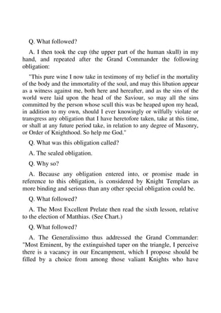 Q. What followed? 
A. I then took the cup (the upper part of the human skull) in my 
hand, and repeated after the Grand Commander the following 
obligation: 
"This pure wine I now take in testimony of my belief in the mortality 
of the body and the immortality of the soul, and may this libation appear 
as a witness against me, both here and hereafter, and as the sins of the 
world were laid upon the head of the Saviour, so may all the sins 
committed by the person whose scull this was be heaped upon my head, 
in addition to my own, should I ever knowingly or wilfully violate or 
transgress any obligation that I have heretofore taken, take at this time, 
or shall at any future period take, in relation to any degree of Masonry, 
or Order of Knighthood. So help me God." 
Q. What was this obligation called? 
A. The sealed obligation. 
Q. Why so? 
A. Because any obligation entered into, or promise made in 
reference to this obligation, is considered by Knight Templars as 
more binding and serious than any other special obligation could be. 
Q. What followed? 
A. The Most Excellent Prelate then read the sixth lesson, relative 
to the election of Matthias. (See Chart.) 
Q. What followed? 
A. The Generalissimo thus addressed the Grand Commander: 
"Most Eminent, by the extinguished taper on the triangle, I perceive 
there is a vacancy in our Encampment, which I propose should be 
filled by a choice from among those valiant Knights who have 
 