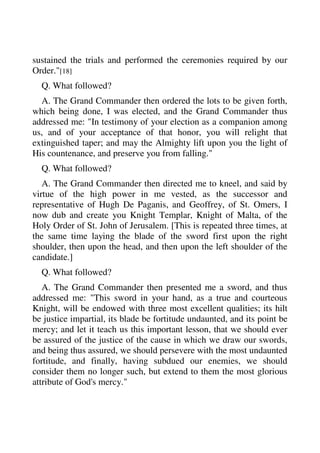 sustained the trials and performed the ceremonies required by our 
Order."[18] 
Q. What followed? 
A. The Grand Commander then ordered the lots to be given forth, 
which being done, I was elected, and the Grand Commander thus 
addressed me: "In testimony of your election as a companion among 
us, and of your acceptance of that honor, you will relight that 
extinguished taper; and may the Almighty lift upon you the light of 
His countenance, and preserve you from falling." 
Q. What followed? 
A. The Grand Commander then directed me to kneel, and said by 
virtue of the high power in me vested, as the successor and 
representative of Hugh De Paganis, and Geoffrey, of St. Omers, I 
now dub and create you Knight Templar, Knight of Malta, of the 
Holy Order of St. John of Jerusalem. [This is repeated three times, at 
the same time laying the blade of the sword first upon the right 
shoulder, then upon the head, and then upon the left shoulder of the 
candidate.] 
Q. What followed? 
A. The Grand Commander then presented me a sword, and thus 
addressed me: "This sword in your hand, as a true and courteous 
Knight, will be endowed with three most excellent qualities; its hilt 
be justice impartial, its blade be fortitude undaunted, and its point be 
mercy; and let it teach us this important lesson, that we should ever 
be assured of the justice of the cause in which we draw our swords, 
and being thus assured, we should persevere with the most undaunted 
fortitude, and finally, having subdued our enemies, we should 
consider them no longer such, but extend to them the most glorious 
attribute of God's mercy." 
 