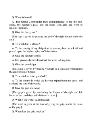Q. What followed? 
A. The Grand Commander then communicated to me the due-guard, 
the penitent's pass, and the grand sign, grip and word of 
Knight Templars. 
Q. Give the due-guard? 
[The sign is given by placing the end of the right thumb under the 
chin.] 
Q. To what does it allude? 
A. To the penalty of my obligation; to have my head struck off and 
placed upon the highest spire in Christendom. 
Q. Give the penitent's pass? 
A. It is given as before described; the word is Golgotha. 
Q. Give the grand sign. 
[This sign is given by placing yourself in a situation representing 
the crucifixion of Christ.] 
Q. To what does this sign allude? 
A. To the manner in which the Saviour expired upon the cross, and 
expiated the sins of the world. 
Q. Give the grip and word. 
[This grip is given by interlacing the fingers of the right and left 
hands of the candidate, which forms a cross.] 
Q. What is the word? A. Immanuel. 
[The word is given at the time of giving the grip, and is the name 
of the grip.] 
Q. What does the grip teach us? 
 