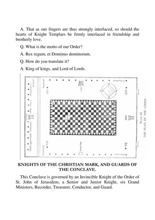 A. That as our fingers are thus strongly interlaced, so should the 
hearts of Knight Templars be firmly interlaced in friendship and 
brotherly love. 
Q. What is the motto of our Order? 
A. Rex regum, et Dominus dominorum. 
Q. How do you translate it? 
A. King of kings, and Lord of Lords. 
KNIGHTS OF THE CHRISTIAN MARK, AND GUARDS OF 
THE CONCLAVE. 
This Conclave is governed by an Invincible Knight of the Order of 
St. John of Jerusalem, a Senior and Junior Knight, six Grand 
Ministers, Recorder, Treasurer, Conductor, and Guard. 
 