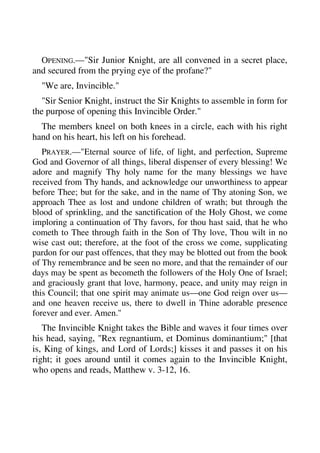 OPENING.—"Sir Junior Knight, are all convened in a secret place, 
and secured from the prying eye of the profane?" 
"We are, Invincible." 
"Sir Senior Knight, instruct the Sir Knights to assemble in form for 
the purpose of opening this Invincible Order." 
The members kneel on both knees in a circle, each with his right 
hand on his heart, his left on his forehead. 
PRAYER.—"Eternal source of life, of light, and perfection, Supreme 
God and Governor of all things, liberal dispenser of every blessing! We 
adore and magnify Thy holy name for the many blessings we have 
received from Thy hands, and acknowledge our unworthiness to appear 
before Thee; but for the sake, and in the name of Thy atoning Son, we 
approach Thee as lost and undone children of wrath; but through the 
blood of sprinkling, and the sanctification of the Holy Ghost, we come 
imploring a continuation of Thy favors, for thou hast said, that he who 
cometh to Thee through faith in the Son of Thy love, Thou wilt in no 
wise cast out; therefore, at the foot of the cross we come, supplicating 
pardon for our past offences, that they may be blotted out from the book 
of Thy remembrance and be seen no more, and that the remainder of our 
days may be spent as becometh the followers of the Holy One of Israel; 
and graciously grant that love, harmony, peace, and unity may reign in 
this Council; that one spirit may animate us—one God reign over us— 
and one heaven receive us, there to dwell in Thine adorable presence 
forever and ever. Amen." 
The Invincible Knight takes the Bible and waves it four times over 
his head, saying, "Rex regnantium, et Dominus dominantium;" [that 
is, King of kings, and Lord of Lords;] kisses it and passes it on his 
right; it goes around until it comes again to the Invincible Knight, 
who opens and reads, Matthew v. 3-12, 16. 
 