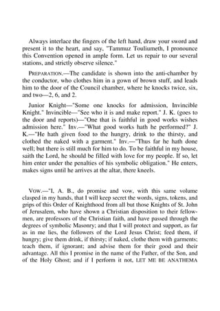 Always interlace the fingers of the left hand, draw your sword and 
present it to the heart, and say, "Tammuz Touliumeth, I pronounce 
this Convention opened in ample form. Let us repair to our several 
stations, and strictly observe silence." 
PREPARATION.—The candidate is shown into the anti-chamber by 
the conductor, who clothes him in a gown of brown stuff, and leads 
him to the door of the Council chamber, where he knocks twice, six, 
and two—2, 6, and 2. 
Junior Knight—"Some one knocks for admission, Invincible 
Knight." Invincible—"See who it is and make report." J. K. (goes to 
the door and reports)—"One that is faithful in good works wishes 
admission here." Inv.—"What good works hath he performed?" J. 
K.—"He hath given food to the hungry, drink to the thirsty, and 
clothed the naked with a garment." Inv.—"Thus far he hath done 
well; but there is still much for him to do. To be faithful in my house, 
saith the Lord, he should be filled with love for my people. If so, let 
him enter under the penalties of his symbolic obligation." He enters, 
makes signs until he arrives at the altar, there kneels. 
VOW.—"I, A. B., do promise and vow, with this same volume 
clasped in my hands, that I will keep secret the words, signs, tokens, and 
grips of this Order of Knighthood from all but those Knights of St. John 
of Jerusalem, who have shown a Christian disposition to their fellow-men, 
are professors of the Christian faith, and have passed through the 
degrees of symbolic Masonry; and that I will protect and support, as far 
as in me lies, the followers of the Lord Jesus Christ; feed them, if 
hungry; give them drink, if thirsty; if naked, clothe them with garments; 
teach them, if ignorant; and advise them for their good and their 
advantage. All this I promise in the name of the Father, of the Son, and 
of the Holy Ghost; and if I perform it not, LET ME BE ANATHEMA 
 