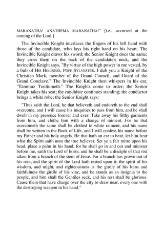 MARANATHA! ANATHEMA MARANATHA!" [i.e., accursed at the 
coming of the Lord.] 
The Invincible Knight interlaces the fingers of his left hand with 
those of the candidate, who lays his right hand on his heart. The 
Invincible Knight draws his sword; the Senior Knight does the same; 
they cross them on the back of the candidate's neck, and the 
Invincible Knight says, "By virtue of the high power in me vested, by 
a bull of HIS HOLINESS, POPE SYLVESTER, I dub you a Knight of the 
Christian Mark, member of the Grand Council, and Guard of the 
Grand Conclave." The Invincible Knight then whispers in his ear, 
"Tammuz Touliumeth." The Knights come to order; the Senior 
Knight takes his seat; the candidate continues standing; the conductor 
brings a white robe; the Senior Knight says: 
"Thus saith the Lord, he that believeth and endureth to the end shall 
overcome, and I will cause his iniquities to pass from him, and he shall 
dwell in my presence forever and ever. Take away his filthy garments 
from him, and clothe him with a change of raiment. For he that 
overcometh the same shall be clothed in white raiment, and his name 
shall be written in the Book of Life, and I will confess his name before 
my Father and his holy angels. He that hath an ear to hear, let him hear 
what the Spirit saith unto the true believer. Set ye a fair mitre upon his 
head, place a palm in his hand, for he shall go in and out and minister 
before me, saith the Lord of hosts; and he shall be a disciple of that rod 
taken from a branch of the stem of Jesse. For a branch has grown out of 
his root, and the spirit of the Lord hath rested upon it; the spirit of his 
wisdom, and might, and righteousness is the girdle of his loins and 
faithfulness the girdle of his vine, and he stands as an insignia to the 
people, and him shall the Gentiles seek, and his rest shall be glorious. 
Cause them that have charge over the city to draw near, every one with 
the destroying weapon in his hand." 
 