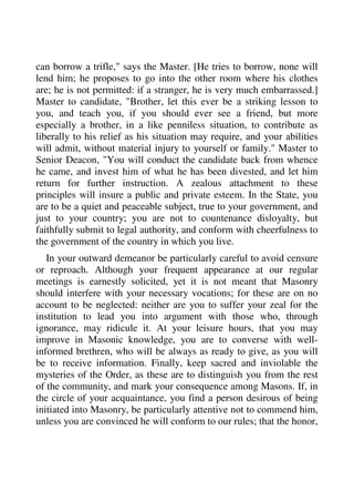 can borrow a trifle," says the Master. [He tries to borrow, none will 
lend him; he proposes to go into the other room where his clothes 
are; he is not permitted: if a stranger, he is very much embarrassed.] 
Master to candidate, "Brother, let this ever be a striking lesson to 
you, and teach you, if you should ever see a friend, but more 
especially a brother, in a like penniless situation, to contribute as 
liberally to his relief as his situation may require, and your abilities 
will admit, without material injury to yourself or family." Master to 
Senior Deacon, "You will conduct the candidate back from whence 
he came, and invest him of what he has been divested, and let him 
return for further instruction. A zealous attachment to these 
principles will insure a public and private esteem. In the State, you 
are to be a quiet and peaceable subject, true to your government, and 
just to your country; you are not to countenance disloyalty, but 
faithfully submit to legal authority, and conform with cheerfulness to 
the government of the country in which you live. 
In your outward demeanor be particularly careful to avoid censure 
or reproach. Although your frequent appearance at our regular 
meetings is earnestly solicited, yet it is not meant that Masonry 
should interfere with your necessary vocations; for these are on no 
account to be neglected: neither are you to suffer your zeal for the 
institution to lead you into argument with those who, through 
ignorance, may ridicule it. At your leisure hours, that you may 
improve in Masonic knowledge, you are to converse with well-informed 
brethren, who will be always as ready to give, as you will 
be to receive information. Finally, keep sacred and inviolable the 
mysteries of the Order, as these are to distinguish you from the rest 
of the community, and mark your consequence among Masons. If, in 
the circle of your acquaintance, you find a person desirous of being 
initiated into Masonry, be particularly attentive not to commend him, 
unless you are convinced he will conform to our rules; that the honor, 
 