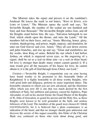 The Minister takes the signet and presses it on the candidate's 
forehead. He leaves the mark in red letters, "KING OF KINGS, AND 
LORD OF LORDS." The Minister opens the scroll and says, "Sir 
Invincible Knight, the number of the sealed are one hundred and 
forty and four thousand." The Invincible Knight strikes four, and all 
the Knights stand before him. He says, "Salvation belongeth to our 
God, which sitteth upon the throne, and unto the Lamb." All the 
members fall on their faces, and say "Amen. Blessing, honor, glory, 
wisdom, thanksgiving, and power, might, majesty, and dominion, be 
unto our God forever and ever. Amen." They all cast down crowns 
and palm branches, and rise up and say, "Great and numberless are 
thy works, thou King of saints. Behold the star which I laid before 
Joshua, on which is engraved seven eyes, as the engraving of a 
signet, shall be set as a seal on thine arm—as a seal on thine heart; 
for love is stronger than death: many waters cannot quench it. If a 
man would give all the treasures of his house for love, he cannot 
obtain it; it is the gift of God through Jesus Christ, our Lord." 
CHARGE.—"Invincible Knight, I congratulate you on your having 
been found worthy to be promoted to this honorable Order of 
Knighthood. It is highly honorable to all those worthy Knights, who 
with good faith and diligence, perform its many important duties. The 
honorable situation to which you are now advanced, and the illustrious 
office which you now fill is one that was much desired by the first 
noblemen of Italy, but ambition and jealousy caused his highness, Pope 
Alexander, to call on his ancient friend, the Grand Master of the Knights 
of St. John of Jerusalem, to guard his person and the Holy See, as those 
Knights were known to be well grounded in the faith, and zealous 
followers of the Lord. The members of the guard were chosen BY THEIR 
COUNTENANCES, for it is believed that a plain countenance is an 
indication of the heart; and that no stranger should gain admission and 
discover the secrets of this august assembly, this Order of the Christian 
Mark was conferred on those who went about doing good, and 
 