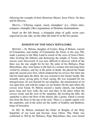 following the example of their illustrious Master, Jesus Christ. Go thou 
and do likewise. 
MOTTO.—"Christus regnat, vincit, triumphat;" [i.e., Christ rules, 
conquers, triumphs.] Rex regnantium, et Dominus dominantium. 
Israel on the left breast, a triangular plate of gold, seven eyes 
engraved on one side, on the other the letter G in the five points. 
KNIGHTS OF THE HOLY SEPULCHRE. 
HISTORY.—St. Helena, daughter of Caylus, King of Britain, consort 
of Constantine, and mother of Constantine the Great, in the year 296, 
made a journey to the Holy Land in search of the cross of Jesus Christ. 
After leveling the hillocks and destroying the temple of Venus, three 
crosses were discovered. It was now difficult to discover which of the 
three was the one sought for by her. By order of his Holiness, Pope 
Marcellinus, they were borne to the bed of a woman who had long been 
visited by sickness, and lay at the point of death; she placed her hands 
upon the second cross first, which rendered her no service; but when she 
laid her hand upon the third, she was restored to her former health. She 
instantly arose, giving glory to God, saying, He was wounded for our 
transgressions, he was bruised for our iniquities, the chastisement of sin 
was upon him, and with his stripes we are healed. On the spot where the 
crosses were found, St. Helena erected a stately church, one hundred 
paces long and sixty wide; the east end takes in the place where the 
crosses stood, and the west of the sepulchre. By leveling the hills, the 
sepulchre is above the floor of the church, like a grotto, which is twenty 
feet from the floor to the top of the rock. There is a superb cupola over 
the sepulchre, and in the aisles are the tombs of Godfrey and Baldwin, 
kings of Jerusalem. 
In 302, St. Helena instituted the Order of Knights of the Holy 
Sepulchre of our Lord and Saviour, Jesus Christ. This Order was 
confirmed in 304 by his Holiness, Pope Marcellinus; they were bound 
 