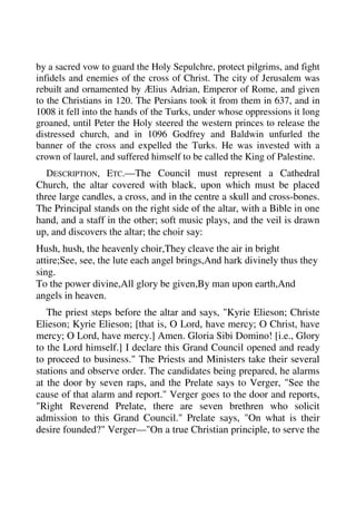 by a sacred vow to guard the Holy Sepulchre, protect pilgrims, and fight 
infidels and enemies of the cross of Christ. The city of Jerusalem was 
rebuilt and ornamented by Ælius Adrian, Emperor of Rome, and given 
to the Christians in 120. The Persians took it from them in 637, and in 
1008 it fell into the hands of the Turks, under whose oppressions it long 
groaned, until Peter the Holy steered the western princes to release the 
distressed church, and in 1096 Godfrey and Baldwin unfurled the 
banner of the cross and expelled the Turks. He was invested with a 
crown of laurel, and suffered himself to be called the King of Palestine. 
DESCRIPTION, ETC.—The Council must represent a Cathedral 
Church, the altar covered with black, upon which must be placed 
three large candles, a cross, and in the centre a skull and cross-bones. 
The Principal stands on the right side of the altar, with a Bible in one 
hand, and a staff in the other; soft music plays, and the veil is drawn 
up, and discovers the altar; the choir say: 
Hush, hush, the heavenly choir,They cleave the air in bright 
attire;See, see, the lute each angel brings,And hark divinely thus they 
sing. 
To the power divine,All glory be given,By man upon earth,And 
angels in heaven. 
The priest steps before the altar and says, "Kyrie Elieson; Christe 
Elieson; Kyrie Elieson; [that is, O Lord, have mercy; O Christ, have 
mercy; O Lord, have mercy.] Amen. Gloria Sibi Domino! [i.e., Glory 
to the Lord himself.] I declare this Grand Council opened and ready 
to proceed to business." The Priests and Ministers take their several 
stations and observe order. The candidates being prepared, he alarms 
at the door by seven raps, and the Prelate says to Verger, "See the 
cause of that alarm and report." Verger goes to the door and reports, 
"Right Reverend Prelate, there are seven brethren who solicit 
admission to this Grand Council." Prelate says, "On what is their 
desire founded?" Verger—"On a true Christian principle, to serve the 
 