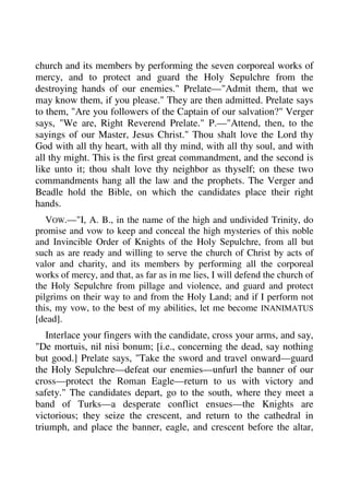church and its members by performing the seven corporeal works of 
mercy, and to protect and guard the Holy Sepulchre from the 
destroying hands of our enemies." Prelate—"Admit them, that we 
may know them, if you please." They are then admitted. Prelate says 
to them, "Are you followers of the Captain of our salvation?" Verger 
says, "We are, Right Reverend Prelate." P.—"Attend, then, to the 
sayings of our Master, Jesus Christ." Thou shalt love the Lord thy 
God with all thy heart, with all thy mind, with all thy soul, and with 
all thy might. This is the first great commandment, and the second is 
like unto it; thou shalt love thy neighbor as thyself; on these two 
commandments hang all the law and the prophets. The Verger and 
Beadle hold the Bible, on which the candidates place their right 
hands. 
VOW.—"I, A. B., in the name of the high and undivided Trinity, do 
promise and vow to keep and conceal the high mysteries of this noble 
and Invincible Order of Knights of the Holy Sepulchre, from all but 
such as are ready and willing to serve the church of Christ by acts of 
valor and charity, and its members by performing all the corporeal 
works of mercy, and that, as far as in me lies, I will defend the church of 
the Holy Sepulchre from pillage and violence, and guard and protect 
pilgrims on their way to and from the Holy Land; and if I perform not 
this, my vow, to the best of my abilities, let me become INANIMATUS 
[dead]. 
Interlace your fingers with the candidate, cross your arms, and say, 
"De mortuis, nil nisi bonum; [i.e., concerning the dead, say nothing 
but good.] Prelate says, "Take the sword and travel onward—guard 
the Holy Sepulchre—defeat our enemies—unfurl the banner of our 
cross—protect the Roman Eagle—return to us with victory and 
safety." The candidates depart, go to the south, where they meet a 
band of Turks—a desperate conflict ensues—the Knights are 
victorious; they seize the crescent, and return to the cathedral in 
triumph, and place the banner, eagle, and crescent before the altar, 
 