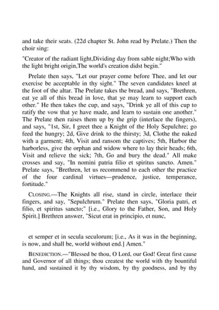 and take their seats. (22d chapter St. John read by Prelate.) Then the 
choir sing: 
"Creator of the radiant light,Dividing day from sable night;Who with 
the light bright origin,The world's creation didst begin." 
Prelate then says, "Let our prayer come before Thee, and let our 
exercise be acceptable in thy sight." The seven candidates kneel at 
the foot of the altar. The Prelate takes the bread, and says, "Brethren, 
eat ye all of this bread in love, that ye may learn to support each 
other." He then takes the cup, and says, "Drink ye all of this cup to 
ratify the vow that ye have made, and learn to sustain one another." 
The Prelate then raises them up by the grip (interlace the fingers), 
and says, "1st, Sir, I greet thee a Knight of the Holy Sepulchre; go 
feed the hungry; 2d, Give drink to the thirsty; 3d, Clothe the naked 
with a garment; 4th, Visit and ransom the captives; 5th, Harbor the 
harborless, give the orphan and widow where to lay their heads; 6th, 
Visit and relieve the sick; 7th, Go and bury the dead." All make 
crosses and say, "In nomini patria filio et spiritus sancto. Amen." 
Prelate says, "Brethren, let us recommend to each other the practice 
of the four cardinal virtues—prudence, justice, temperance, 
fortitude." 
CLOSING.—The Knights all rise, stand in circle, interlace their 
fingers, and say, "Sepulchrum." Prelate then says, "Gloria patri, et 
filio, et spiritus sancto;" [i.e., Glory to the Father, Son, and Holy 
Spirit.] Brethren answer, "Sicut erat in principio, et nunc, 
et semper et in secula seculorum; [i.e., As it was in the beginning, 
is now, and shall be, world without end.] Amen." 
BENEDICTION.—"Blessed be thou, O Lord, our God! Great first cause 
and Governor of all things; thou createst the world with thy bountiful 
hand, and sustained it by thy wisdom, by thy goodness, and by thy 
 