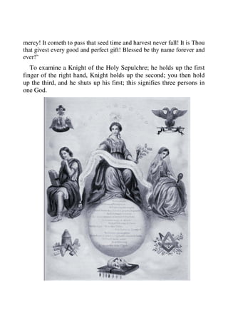mercy! It cometh to pass that seed time and harvest never fall! It is Thou 
that givest every good and perfect gift! Blessed be thy name forever and 
ever!" 
To examine a Knight of the Holy Sepulchre; he holds up the first 
finger of the right hand, Knight holds up the second; you then hold 
up the third, and he shuts up his first; this signifies three persons in 
one God. 
 