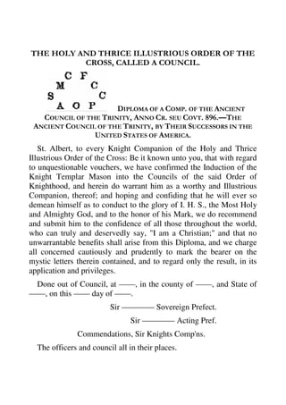 THE HOLY AND THRICE ILLUSTRIOUS ORDER OF THE 
CROSS, CALLED A COUNCIL. 
DIPLOMA OF A COMP. OF THE ANCIENT 
COUNCIL OF THE TRINITY, ANNO CR. SEU COVT. 896.—THE 
ANCIENT COUNCIL OF THE TRINITY, BY THEIR SUCCESSORS IN THE 
UNITED STATES OF AMERICA. 
St. Albert, to every Knight Companion of the Holy and Thrice 
Illustrious Order of the Cross: Be it known unto you, that with regard 
to unquestionable vouchers, we have confirmed the Induction of the 
Knight Templar Mason into the Councils of the said Order of 
Knighthood, and herein do warrant him as a worthy and Illustrious 
Companion, thereof; and hoping and confiding that he will ever so 
demean himself as to conduct to the glory of I. H. S., the Most Holy 
and Almighty God, and to the honor of his Mark, we do recommend 
and submit him to the confidence of all those throughout the world, 
who can truly and deservedly say, "I am a Christian;" and that no 
unwarrantable benefits shall arise from this Diploma, and we charge 
all concerned cautiously and prudently to mark the bearer on the 
mystic letters therein contained, and to regard only the result, in its 
application and privileges. 
Done out of Council, at ——, in the county of ——, and State of 
——, on this —— day of ——. 
Sir ———— Sovereign Prefect. 
Sir ———— Acting Pref. 
Commendations, Sir Knights Comp'ns. 
The officers and council all in their places. 
 