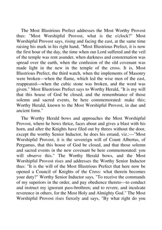 The Most Illustrious Prefect addresses the Most Worthy Provost 
thus: "Most Worshipful Provost, what is the o'clock?" Most 
Worshipful Provost says, rising and facing the east, at the same time 
raising his mark in his right hand, "Most Illustrious Prefect, it is now 
the first hour of the day, the time when our Lord suffered and the veil 
of the temple was rent asunder, when darkness and consternation was 
spread over the earth, when the confusion of the old covenant was 
made light in the new in the temple of the cross. It is, Most 
Illustrious Prefect, the third watch, when the implements of Masonry 
were broken—when the flame, which led the wise men of the east, 
reappeared—when the cubic stone was broken, and the word was 
given." Most Illustrious Prefect says to Worthy Herald, "It is my will 
that this house of God be closed, and the remembrance of those 
solemn and sacred events, be here commemorated: make this; 
Worthy Herald, known to the Most Worshipful Provost, in due and 
ancient form." 
The Worthy Herald bows and approaches the Most Worshipful 
Provost, where he bows thrice, faces about and gives a blast with his 
horn, and after the Knights have filed out by threes without the door, 
except the worthy Senior Inductor, he does his errand, viz.:—"Most 
Worshipful Provost, it is the sovereign will of Count Albertus, of 
Pergamus, that this house of God be closed, and that those solemn 
and sacred events in the new covenant be here commemorated: you 
will observe this." The Worthy Herald bows, and the Most 
Worshipful Provost rises and addresses the Worthy Senior Inductor 
thus: "It is the will of the Most Illustrious Prefect that here now be 
opened a Council of Knights of the Cross: what therein becomes 
your duty?" Worthy Senior Inductor says, "To receive the commands 
of my superiors in the order, and pay obedience thereto—to conduct 
and instruct my ignorant pass-brethren; and to revere, and inculcate 
reverence in others, for the Most Holy and Almighty God." The Most 
Worshipful Provost rises fiercely and says, "By what right do you 
 