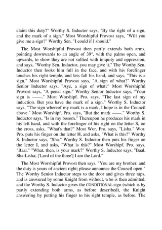 claim this duty?" Worthy S. Inductor says, "By the right of a sign, 
and the mark of a sign." Most Worshipful Provost says, "Will you 
give me a sign?" Worthy Sen. "I could if I should." 
The Most Worshipful Provost then partly extends both arms, 
pointing downwards to an angle of 39°, with the palms open, and 
upwards, to show they are not sullied with iniquity and oppression, 
and says, "Worthy Sen. Inductor, you may give it." The Worthy Sen. 
Inductor then looks him full in the face, and with his forefinger 
touches his right temple, and lets fall his hand, and says, "This is a 
sign." Most Worshipful Provost says, "A sign of what?" Worthy 
Senior Inductor says, "Aye, a sign of what?" Most Worshipful 
Provost says, "A penal sign." Worthy Senior Inductor says, "Your 
sign is ——." Most Worshipf. Pro. says, "The last sign of my 
induction. But you have the mark of a sign." Worthy S. Inductor 
says, "The sign whereof my mark is a mark, I hope is in the Council 
above." Most Worshipf. Pro. says, "But the mark ——." Worthy S. 
Inductor says, "Is in my bosom." Thereupon he produces his mark in 
his left hand, and with the forefinger of his right on the letter S, on 
the cross, asks, "What's that?" Most Wor. Pro. says, "Lisha." Wor. 
Pro. puts his finger on the letter H, and asks, "What is this?" Worthy 
S. Inductor says, "Sha." Worthy S. Inductor then puts his finger on 
the letter I, and asks, "What is this?" Most Worshipf. Pro. says, 
"Baal." "What, then, is your mark?" Worthy S. Inductor says, "Baal, 
Sha-Lisha; ['Lord of the three'] I am the Lord." 
The Most Worshipful Provost then says, "You are my brother, and 
the duty is yours of ancient right; please announce the Council open." 
The Worthy Senior Inductor steps to the door and gives three raps, 
and is answered by some Knight from without, who is then admitted, 
and the Worthy S. Inductor gives the CONDITIONAL sign (which is by 
partly extending both arms, as before described), the Knight 
answering by putting his finger to his right temple, as before. The 
 