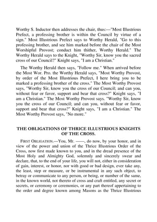 Worthy S. Inductor then addresses the chair, thus:—"Most Illustrious 
Prefect, a professing brother is within the Council by virtue of a 
sign." Most Illustrious Prefect says to Worthy Herald, "Go to this 
professing brother, and see him marked before the chair of the Most 
Worshipful Provost; conduct him thither, Worthy Herald." The 
Worthy Herald says to the Knight, "Worthy Sir, know you the sacred 
cross of our Council?" Knight says, "I am a Christian." 
The Worthy Herald then says, "Follow me." When arrived before 
the Most Wor. Pro. the Worthy Herald says, "Most Worthy Provost, 
by order of the Most Illustrious Prefect, I here bring you to be 
marked a professing brother of the cross." The Most Worthy Provost 
says, "Worthy Sir, know you the cross of our Council; and can you, 
without fear or favor, support and bear that cross?" Knight says, "I 
am a Christian." The Most Worthy Provost says. "Worthy Sir, know 
you the cross of our Council; and can you, without fear or favor, 
support and bear that cross?" Knight says, "I am a Christian." The 
Most Worthy Provost says, "No more." 
THE OBLIGATIONS OF THRICE ILLUSTRIOUS KNIGHTS 
OF THE CROSS. 
FIRST OBLIGATION.—You, Mr. ——, do now, by your honor, and in 
view of the power and union of the Thrice Illustrious Order of the 
Cross, now first made known to you, and in the dread presence of the 
Most Holy and Almighty God, solemnly and sincerely swear and 
declare, that, to the end of your life, you will not, either in consideration 
of gain, interest, or honor, nor with good or bad design, ever take any, 
the least, step or measure, or be instrumental in any such object, to 
betray or communicate to any person, or being, or number of the same, 
in the known world, not thereto of cross and craft entitled, any secret or 
secrets, or ceremony or ceremonies, or any part thereof appertaining to 
the order and degree known among Masons as the Thrice Illustrious 
 