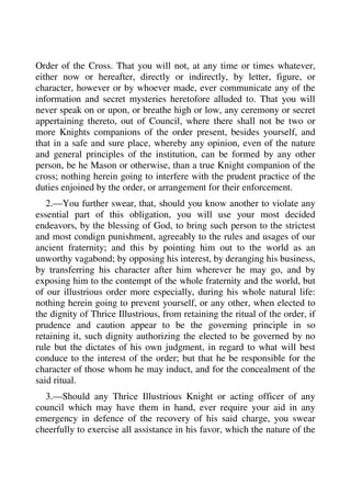 Order of the Cross. That you will not, at any time or times whatever, 
either now or hereafter, directly or indirectly, by letter, figure, or 
character, however or by whoever made, ever communicate any of the 
information and secret mysteries heretofore alluded to. That you will 
never speak on or upon, or breathe high or low, any ceremony or secret 
appertaining thereto, out of Council, where there shall not be two or 
more Knights companions of the order present, besides yourself, and 
that in a safe and sure place, whereby any opinion, even of the nature 
and general principles of the institution, can be formed by any other 
person, be he Mason or otherwise, than a true Knight companion of the 
cross; nothing herein going to interfere with the prudent practice of the 
duties enjoined by the order, or arrangement for their enforcement. 
2.—You further swear, that, should you know another to violate any 
essential part of this obligation, you will use your most decided 
endeavors, by the blessing of God, to bring such person to the strictest 
and most condign punishment, agreeably to the rules and usages of our 
ancient fraternity; and this by pointing him out to the world as an 
unworthy vagabond; by opposing his interest, by deranging his business, 
by transferring his character after him wherever he may go, and by 
exposing him to the contempt of the whole fraternity and the world, but 
of our illustrious order more especially, during his whole natural life: 
nothing herein going to prevent yourself, or any other, when elected to 
the dignity of Thrice Illustrious, from retaining the ritual of the order, if 
prudence and caution appear to be the governing principle in so 
retaining it, such dignity authorizing the elected to be governed by no 
rule but the dictates of his own judgment, in regard to what will best 
conduce to the interest of the order; but that he be responsible for the 
character of those whom he may induct, and for the concealment of the 
said ritual. 
3.—Should any Thrice Illustrious Knight or acting officer of any 
council which may have them in hand, ever require your aid in any 
emergency in defence of the recovery of his said charge, you swear 
cheerfully to exercise all assistance in his favor, which the nature of the 
 