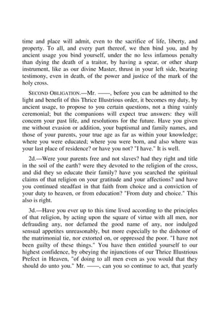 time and place will admit, even to the sacrifice of life, liberty, and 
property. To all, and every part thereof, we then bind you, and by 
ancient usage you bind yourself, under the no less infamous penalty 
than dying the death of a traitor, by having a spear, or other sharp 
instrument, like as our divine Master, thrust in your left side, bearing 
testimony, even in death, of the power and justice of the mark of the 
holy cross. 
SECOND OBLIGATION.—Mr. ——, before you can be admitted to the 
light and benefit of this Thrice Illustrious order, it becomes my duty, by 
ancient usage, to propose to you certain questions, not a thing vainly 
ceremonial; but the companions will expect true answers: they will 
concern your past life, and resolutions for the future. Have you given 
me without evasion or addition, your baptismal and family names, and 
those of your parents, your true age as far as within your knowledge; 
where you were educated; where you were born, and also where was 
your last place of residence? or have you not? "I have." It is well. 
2d.—Were your parents free and not slaves? had they right and title 
in the soil of the earth? were they devoted to the religion of the cross, 
and did they so educate their family? have you searched the spiritual 
claims of that religion on your gratitude and your affections? and have 
you continued steadfast in that faith from choice and a conviction of 
your duty to heaven, or from education? "From duty and choice." This 
also is right. 
3d.—Have you ever up to this time lived according to the principles 
of that religion, by acting upon the square of virtue with all men, nor 
defrauding any, nor defamed the good name of any, nor indulged 
sensual appetites unreasonably, but more especially to the dishonor of 
the matrimonial tie, nor extorted on, or oppressed the poor. "I have not 
been guilty of these things." You have then entitled yourself to our 
highest confidence, by obeying the injunctions of our Thrice Illustrious 
Prefect in Heaven, "of doing to all men even as you would that they 
should do unto you." Mr. ——, can you so continue to act, that yearly 
 