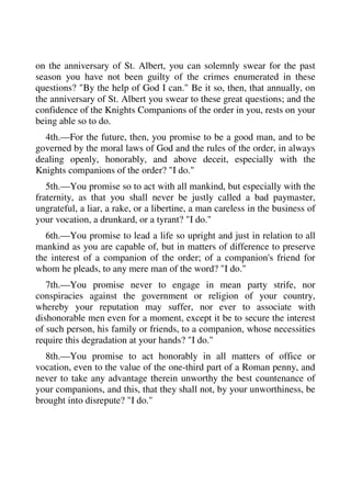 on the anniversary of St. Albert, you can solemnly swear for the past 
season you have not been guilty of the crimes enumerated in these 
questions? "By the help of God I can." Be it so, then, that annually, on 
the anniversary of St. Albert you swear to these great questions; and the 
confidence of the Knights Companions of the order in you, rests on your 
being able so to do. 
4th.—For the future, then, you promise to be a good man, and to be 
governed by the moral laws of God and the rules of the order, in always 
dealing openly, honorably, and above deceit, especially with the 
Knights companions of the order? "I do." 
5th.—You promise so to act with all mankind, but especially with the 
fraternity, as that you shall never be justly called a bad paymaster, 
ungrateful, a liar, a rake, or a libertine, a man careless in the business of 
your vocation, a drunkard, or a tyrant? "I do." 
6th.—You promise to lead a life so upright and just in relation to all 
mankind as you are capable of, but in matters of difference to preserve 
the interest of a companion of the order; of a companion's friend for 
whom he pleads, to any mere man of the word? "I do." 
7th.—You promise never to engage in mean party strife, nor 
conspiracies against the government or religion of your country, 
whereby your reputation may suffer, nor ever to associate with 
dishonorable men even for a moment, except it be to secure the interest 
of such person, his family or friends, to a companion, whose necessities 
require this degradation at your hands? "I do." 
8th.—You promise to act honorably in all matters of office or 
vocation, even to the value of the one-third part of a Roman penny, and 
never to take any advantage therein unworthy the best countenance of 
your companions, and this, that they shall not, by your unworthiness, be 
brought into disrepute? "I do." 
 