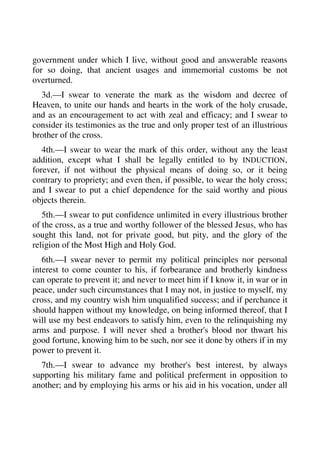 government under which I live, without good and answerable reasons 
for so doing, that ancient usages and immemorial customs be not 
overturned. 
3d.—I swear to venerate the mark as the wisdom and decree of 
Heaven, to unite our hands and hearts in the work of the holy crusade, 
and as an encouragement to act with zeal and efficacy; and I swear to 
consider its testimonies as the true and only proper test of an illustrious 
brother of the cross. 
4th.—I swear to wear the mark of this order, without any the least 
addition, except what I shall be legally entitled to by INDUCTION, 
forever, if not without the physical means of doing so, or it being 
contrary to propriety; and even then, if possible, to wear the holy cross; 
and I swear to put a chief dependence for the said worthy and pious 
objects therein. 
5th.—I swear to put confidence unlimited in every illustrious brother 
of the cross, as a true and worthy follower of the blessed Jesus, who has 
sought this land, not for private good, but pity, and the glory of the 
religion of the Most High and Holy God. 
6th.—I swear never to permit my political principles nor personal 
interest to come counter to his, if forbearance and brotherly kindness 
can operate to prevent it; and never to meet him if I know it, in war or in 
peace, under such circumstances that I may not, in justice to myself, my 
cross, and my country wish him unqualified success; and if perchance it 
should happen without my knowledge, on being informed thereof, that I 
will use my best endeavors to satisfy him, even to the relinquishing my 
arms and purpose. I will never shed a brother's blood nor thwart his 
good fortune, knowing him to be such, nor see it done by others if in my 
power to prevent it. 
7th.—I swear to advance my brother's best interest, by always 
supporting his military fame and political preferment in opposition to 
another; and by employing his arms or his aid in his vocation, under all 
 