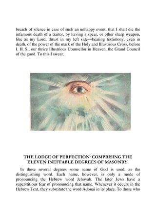 breach of silence in case of such an unhappy event, that I shall die the 
infamous death of a traitor, by having a spear, or other sharp weapon, 
like as my Lord, thrust in my left side—bearing testimony, even in 
death, of the power of the mark of the Holy and Illustrious Cross, before 
I. H. S., our thrice Illustrious Counsellor in Heaven, the Grand Council 
of the good. To this I swear. 
THE LODGE OF PERFECTION: COMPRISING THE 
ELEVEN INEFFABLE DEGREES OF MASONRY. 
In these several degrees some name of God is used, as the 
distinguishing word. Each name, however, is only a mode of 
pronouncing the Hebrew word Jehovah. The later Jews have a 
superstitious fear of pronouncing that name. Whenever it occurs in the 
Hebrew Text, they substitute the word Adonai in its place. To those who 
 