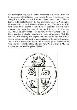 read the original language of the Old Testament, it is known, that while 
the consonants of the Hebrew word remain, the vowel points may be so 
changed as to afford several different pronunciations. In the different 
degrees of Ineffable Masonry, the four consonants (Jod, He, Vau, He) of 
the name Jehovah are differently pointed, so as to furnish a word for 
each degree. In the degree of Perfection, the candidate is sworn not to 
pronounce the word but once during his life, hence it is termed 
INEFFABLE, or unutterable. The ordinary mode of giving it in that 
degree consists in simply repeating the names of its letters, "Jod, He, 
Vau, He." On receiving that degree, the candidate is told that he is to 
become acquainted with the true pronunciation of the ineffable name of 
God, as it was revealed to Enoch. He is then taught to pronounce the 
word "Ya-ho"—sounding the a like a in wall. When written in Masonic 
manuscripts, this word is spelled "Ja-hoh." 
 