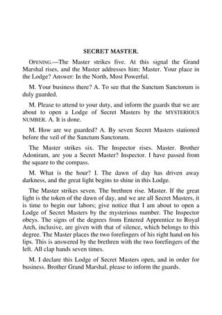 SECRET MASTER. 
OPENING.—The Master strikes five. At this signal the Grand 
Marshal rises, and the Master addresses him: Master. Your place in 
the Lodge? Answer: In the North, Most Powerful. 
M. Your business there? A. To see that the Sanctum Sanctorum is 
duly guarded. 
M. Please to attend to your duty, and inform the guards that we are 
about to open a Lodge of Secret Masters by the MYSTERIOUS 
NUMBER. A. It is done. 
M. How are we guarded? A. By seven Secret Masters stationed 
before the veil of the Sanctum Sanctorum. 
The Master strikes six. The Inspector rises. Master. Brother 
Adoniram, are you a Secret Master? Inspector. I have passed from 
the square to the compass. 
M. What is the hour? I. The dawn of day has driven away 
darkness, and the great light begins to shine in this Lodge. 
The Master strikes seven. The brethren rise. Master. If the great 
light is the token of the dawn of day, and we are all Secret Masters, it 
is time to begin our labors; give notice that I am about to open a 
Lodge of Secret Masters by the mysterious number. The Inspector 
obeys. The signs of the degrees from Entered Apprentice to Royal 
Arch, inclusive, are given with that of silence, which belongs to this 
degree. The Master places the two forefingers of his right hand on his 
lips. This is answered by the brethren with the two forefingers of the 
left. All clap hands seven times. 
M. I declare this Lodge of Secret Masters open, and in order for 
business. Brother Grand Marshal, please to inform the guards. 
 