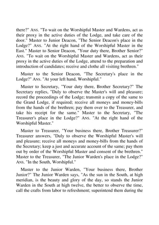 there?" ANS. "To wait on the Worshipful Master and Wardens, act as 
their proxy in the active duties of the Lodge, and take care of the 
door." Master to Junior Deacon, "The Senior Deacon's place in the 
Lodge?" ANS. "At the right hand of the Worshipful Master in the 
East." Master to Senior Deacon, "Your duty there, Brother Senior?" 
ANS. "To wait on the Worshipful Master and Wardens, act as their 
proxy in the active duties of the Lodge, attend to the preparation and 
introduction of candidates; receive and clothe all visiting brethren." 
Master to the Senior Deacon, "The Secretary's place in the 
Lodge?" ANS. "At your left hand, Worshipful." 
Master to Secretary, "Your duty there, Brother Secretary?" The 
Secretary replies, "Duly to observe the Master's will and pleasure; 
record the proceedings of the Lodge; transmit a copy of the same to 
the Grand Lodge, if required; receive all moneys and money-bills 
from the hands of the brethren; pay them over to the Treasurer, and 
take his receipt for the same." Master to the Secretary, "The 
Treasurer's place in the Lodge?" ANS. "At the right hand of the 
Worshipful Master." 
Master to Treasurer, "Your business there, Brother Treasurer?" 
Treasurer answers, "Duly to observe the Worshipful Master's will 
and pleasure; receive all moneys and money-bills from the hands of 
the Secretary; keep a just and accurate account of the same; pay them 
out by order of the Worshipful Master and consent of the brethren." 
Master to the Treasurer, "The Junior Warden's place in the Lodge?" 
ANS. "In the South, Worshipful." 
Master to the Junior Warden, "Your business there, Brother 
Junior?" The Junior Warden says, "As the sun in the South, at high 
meridian, is the beauty and glory of the day, so stands the Junior 
Warden in the South at high twelve, the better to observe the time, 
call the crafts from labor to refreshment; superintend them during the 
 