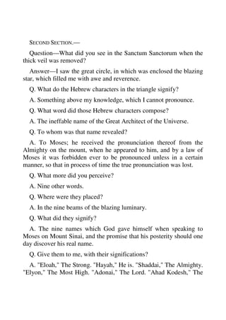 SECOND SECTION.— 
Question—What did you see in the Sanctum Sanctorum when the 
thick veil was removed? 
Answer—I saw the great circle, in which was enclosed the blazing 
star, which filled me with awe and reverence. 
Q. What do the Hebrew characters in the triangle signify? 
A. Something above my knowledge, which I cannot pronounce. 
Q. What word did those Hebrew characters compose? 
A. The ineffable name of the Great Architect of the Universe. 
Q. To whom was that name revealed? 
A. To Moses; he received the pronunciation thereof from the 
Almighty on the mount, when he appeared to him, and by a law of 
Moses it was forbidden ever to be pronounced unless in a certain 
manner, so that in process of time the true pronunciation was lost. 
Q. What more did you perceive? 
A. Nine other words. 
Q. Where were they placed? 
A. In the nine beams of the blazing luminary. 
Q. What did they signify? 
A. The nine names which God gave himself when speaking to 
Moses on Mount Sinai, and the promise that his posterity should one 
day discover his real name. 
Q. Give them to me, with their significations? 
A. "Eloah," The Strong. "Hayah," He is. "Shaddai," The Almighty. 
"Elyon," The Most High. "Adonai," The Lord. "Ahad Kodesh," The 
 