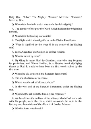 Holy One. "Riba," The Mighty. "Mahar," Merciful. "Eloham," 
Merciful God. 
Q. What doth the circle which surrounds the delta signify? 
A. The eternity of the power of God, which hath neither beginning 
nor end. 
Q. What doth the blazing star denote? 
A. That light which should guide us to the Divine Providence. 
Q. What is signified by the letter G in the centre of the blazing 
star? 
A. Glory, Grandeur and Gomez, or Gibber Hodihu. 
Q. What is meant by these? 
A. By Glory is meant God, by Grandeur, man who may be great 
by perfection; and Gibber Hodihu, is a Hebrew word signifying 
thanks to God. It is said to have been the first word spoken by the 
first man. 
Q. What else did you see in the Sanctum Sanctorum? 
A. The ark of alliance or covenant. 
Q. Where was the ark of alliance placed? 
A. In the west end of the Sanctum Sanctorum, under the blazing 
star. 
Q. What did the ark with the blazing star represent? 
A. As the ark was the emblem of the alliance which God had made 
with his people, so is the circle which surrounds the delta in the 
blazing star, the emblem of the alliance of Brother Masons. 
Q. Of what form was the ark? 
 