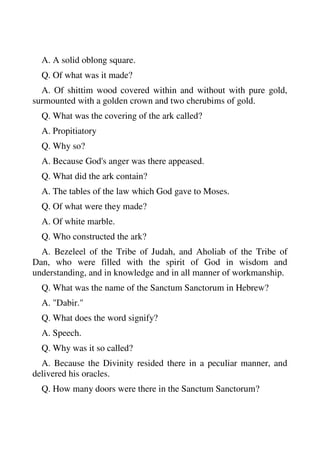 A. A solid oblong square. 
Q. Of what was it made? 
A. Of shittim wood covered within and without with pure gold, 
surmounted with a golden crown and two cherubims of gold. 
Q. What was the covering of the ark called? 
A. Propitiatory 
Q. Why so? 
A. Because God's anger was there appeased. 
Q. What did the ark contain? 
A. The tables of the law which God gave to Moses. 
Q. Of what were they made? 
A. Of white marble. 
Q. Who constructed the ark? 
A. Bezeleel of the Tribe of Judah, and Aholiab of the Tribe of 
Dan, who were filled with the spirit of God in wisdom and 
understanding, and in knowledge and in all manner of workmanship. 
Q. What was the name of the Sanctum Sanctorum in Hebrew? 
A. "Dabir." 
Q. What does the word signify? 
A. Speech. 
Q. Why was it so called? 
A. Because the Divinity resided there in a peculiar manner, and 
delivered his oracles. 
Q. How many doors were there in the Sanctum Sanctorum? 
 