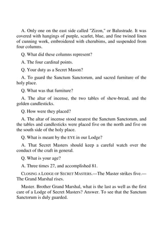 A. Only one on the east side called "Zizon," or Balustrade. It was 
covered with hangings of purple, scarlet, blue, and fine twined linen 
of cunning work, embroidered with cherubims, and suspended from 
four columns. 
Q. What did these columns represent? 
A. The four cardinal points. 
Q. Your duty as a Secret Mason? 
A. To guard the Sanctum Sanctorum, and sacred furniture of the 
holy place. 
Q. What was that furniture? 
A. The altar of incense, the two tables of shew-bread, and the 
golden candlesticks. 
Q. How were they placed? 
A. The altar of incense stood nearest the Sanctum Sanctorum, and 
the tables and candlesticks were placed five on the north and five on 
the south side of the holy place. 
Q. What is meant by the EYE in our Lodge? 
A. That Secret Masters should keep a careful watch over the 
conduct of the craft in general. 
Q. What is your age? 
A. Three times 27, and accomplished 81. 
CLOSING A LODGE OF SECRET MASTERS.—The Master strikes five.— 
The Grand Marshal rises. 
Master. Brother Grand Marshal, what is the last as well as the first 
care of a Lodge of Secret Masters? Answer. To see that the Sanctum 
Sanctorum is duly guarded. 
 