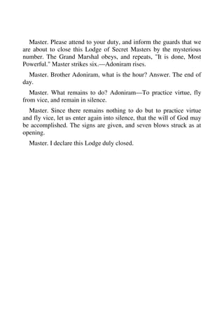 Master. Please attend to your duty, and inform the guards that we 
are about to close this Lodge of Secret Masters by the mysterious 
number. The Grand Marshal obeys, and repeats, "It is done, Most 
Powerful." Master strikes six.—Adoniram rises. 
Master. Brother Adoniram, what is the hour? Answer. The end of 
day. 
Master. What remains to do? Adoniram—To practice virtue, fly 
from vice, and remain in silence. 
Master. Since there remains nothing to do but to practice virtue 
and fly vice, let us enter again into silence, that the will of God may 
be accomplished. The signs are given, and seven blows struck as at 
opening. 
Master. I declare this Lodge duly closed. 
 
