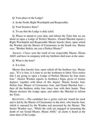 Q. Your place in the Lodge? 
A. In the North, Right Worshipful and Respectable. 
Q. Your business there? 
A. To see that the Lodge is duly tyled. 
Q. Please to attend to your duty and inform the Tyler that we are 
about to open a Lodge of Perfect Masters. (Grand Marshal reports.) 
Right Worshipful and Respectable Master knocks three, upon which 
the Warden and the Master of Ceremonies in the South rise. Master 
says, "Brother Stokin, are you a Perfect Master?" 
Answer—I have seen the tomb of our respectable Master, Hiram 
Abiff, and have in company with my brethren shed tears at the same. 
Q. What is the hour? 
A. It is four. 
Master then knocks four, upon which all the brethren rise. Master 
says, "If it is four, it is time to set the workmen to labor. Give notice 
that I am going to open a Lodge of Perfect Masters by four times 
four." (Senior Warden reports to brethren.) Signs given of former 
degrees, together with those of this degree. Master knocks four, 
Stokin four, Master of Ceremonies four, and Grand Marshal four— 
then all the brethren strike four times four with their hands. Then 
Master declares the Lodge open, and orders the Marshal to inform 
the Tyler. 
RECEPTION.—The candidate has a green cord put 'round his neck 
and is led by the Master of Ceremonies to the door, who knocks four, 
which is repeated by the Warden and answered by the Master. The 
Senior Warden says, "While the craft are engaged in lamenting the 
death of our Grand Master, Hiram Abiff," an alarm is heard at the 
inner door of the Lodge. 
 