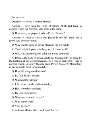 LECTURE.— 
Question—Are you a Perfect Master? 
Answer—I have seen the tomb of Hiram Abiff, and have in 
company with my brethren, shed tears at the same. 
Q. How were you prepared to be a Perfect Master? 
Answer—A sprig of cassia was placed in my left hand, and a 
green cord about my neck. 
Q. Why was the sprig of cassia placed in the left hand? 
A. That I might deposit it in the grave of Hiram Abiff. 
Q. Why was a rope of green color put 'round your neck? 
A. Because the body of Hiram Abiff was lowered into the grave by 
the brethren, at his second interment, by a rope of that color. There is 
another reason, to signify thereby that a Perfect Master by flourishing 
in virtue, might hope for immortality. 
Q. How did you gain admission? 
A. By four distinct knocks. 
Q. What did they denote? 
A. Life, virtue, death, and immortality. 
Q. How were they answered? 
A. By four from within. 
Q. What was then said to you? 
A. Who comes there? 
Q. Your answer? 
A. A Secret Master who is well qualified, etc. 
 