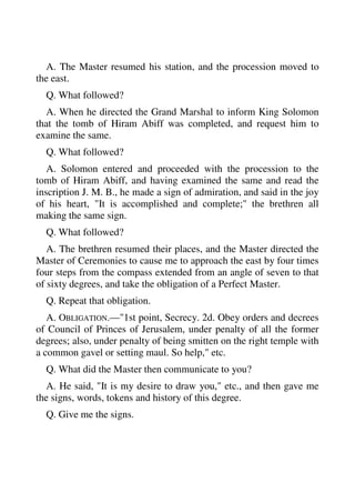 A. The Master resumed his station, and the procession moved to 
the east. 
Q. What followed? 
A. When he directed the Grand Marshal to inform King Solomon 
that the tomb of Hiram Abiff was completed, and request him to 
examine the same. 
Q. What followed? 
A. Solomon entered and proceeded with the procession to the 
tomb of Hiram Abiff, and having examined the same and read the 
inscription J. M. B., he made a sign of admiration, and said in the joy 
of his heart, "It is accomplished and complete;" the brethren all 
making the same sign. 
Q. What followed? 
A. The brethren resumed their places, and the Master directed the 
Master of Ceremonies to cause me to approach the east by four times 
four steps from the compass extended from an angle of seven to that 
of sixty degrees, and take the obligation of a Perfect Master. 
Q. Repeat that obligation. 
A. OBLIGATION.—"1st point, Secrecy. 2d. Obey orders and decrees 
of Council of Princes of Jerusalem, under penalty of all the former 
degrees; also, under penalty of being smitten on the right temple with 
a common gavel or setting maul. So help," etc. 
Q. What did the Master then communicate to you? 
A. He said, "It is my desire to draw you," etc., and then gave me 
the signs, words, tokens and history of this degree. 
Q. Give me the signs. 
 