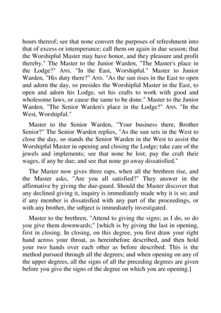 hours thereof; see that none convert the purposes of refreshment into 
that of excess or intemperance; call them on again in due season; that 
the Worshipful Master may have honor, and they pleasure and profit 
thereby." The Master to the Junior Warden, "The Master's place in 
the Lodge?" ANS. "In the East, Worshipful." Master to Junior 
Warden, "His duty there?" ANS. "As the sun rises in the East to open 
and adorn the day, so presides the Worshipful Master in the East, to 
open and adorn his Lodge, set his crafts to work with good and 
wholesome laws, or cause the same to be done." Master to the Junior 
Warden, "The Senior Warden's place in the Lodge?" ANS. "In the 
West, Worshipful." 
Master to the Senior Warden, "Your business there, Brother 
Senior?" The Senior Warden replies, "As the sun sets in the West to 
close the day, so stands the Senior Warden in the West to assist the 
Worshipful Master in opening and closing the Lodge; take care of the 
jewels and implements; see that none be lost; pay the craft their 
wages, if any be due; and see that none go away dissatisfied." 
The Master now gives three raps, when all the brethren rise, and 
the Master asks, "Are you all satisfied?" They answer in the 
affirmative by giving the due-guard. Should the Master discover that 
any declined giving it, inquiry is immediately made why it is so; and 
if any member is dissatisfied with any part of the proceedings, or 
with any brother, the subject is immediately investigated. 
Master to the brethren, "Attend to giving the signs; as I do, so do 
you give them downwards;" [which is by giving the last in opening, 
first in closing. In closing, on this degree, you first draw your right 
hand across your throat, as hereinbefore described, and then hold 
your two hands over each other as before described. This is the 
method pursued through all the degrees; and when opening on any of 
the upper degrees, all the signs of all the preceding degrees are given 
before you give the signs of the degree on which you are opening.] 
 