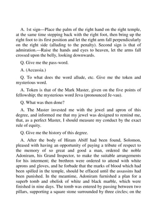 A. 1st sign—Place the palm of the right hand on the right temple, 
at the same time stepping back with the right foot, then bring up the 
right foot to its first position and let the right arm fall perpendicularly 
on the right side (alluding to the penalty). Second sign is that of 
admiration.—Raise the hands and eyes to heaven, let the arms fall 
crossed upon the belly, looking downwards. 
Q. Give me the pass-word. 
A. (Accassia.) 
Q. To what does the word allude, etc. Give me the token and 
mysterious word. 
A. Token is that of the Mark Master, given on the five points of 
fellowship; the mysterious word Jeva (pronounced Je-vau). 
Q. What was then done? 
A. The Master invested me with the jewel and apron of this 
degree, and informed me that my jewel was designed to remind me, 
that, as a perfect Master, I should measure my conduct by the exact 
rule of equity. 
Q. Give me the history of this degree. 
A. After the body of Hiram Abiff had been found, Solomon, 
pleased with having an opportunity of paying a tribute of respect to 
the memory of so great and good a man, ordered the noble 
Adoniram, his Grand Inspector, to make the suitable arrangements 
for his interment; the brethren were ordered to attend with white 
aprons and gloves, and he forbade that the marks of blood which had 
been spilled in the temple, should be effaced until the assassins had 
been punished. In the meantime, Adoniram furnished a plan for a 
superb tomb and obelisk of white and black marble, which were 
finished in nine days. The tomb was entered by passing between two 
pillars, supporting a square stone surrounded by three circles; on the 
 