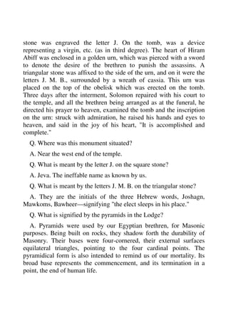 stone was engraved the letter J. On the tomb, was a device 
representing a virgin, etc. (as in third degree). The heart of Hiram 
Abiff was enclosed in a golden urn, which was pierced with a sword 
to denote the desire of the brethren to punish the assassins. A 
triangular stone was affixed to the side of the urn, and on it were the 
letters J. M. B., surrounded by a wreath of cassia. This urn was 
placed on the top of the obelisk which was erected on the tomb. 
Three days after the interment, Solomon repaired with his court to 
the temple, and all the brethren being arranged as at the funeral, he 
directed his prayer to heaven, examined the tomb and the inscription 
on the urn: struck with admiration, he raised his hands and eyes to 
heaven, and said in the joy of his heart, "It is accomplished and 
complete." 
Q. Where was this monument situated? 
A. Near the west end of the temple. 
Q. What is meant by the letter J. on the square stone? 
A. Jeva. The ineffable name as known by us. 
Q. What is meant by the letters J. M. B. on the triangular stone? 
A. They are the initials of the three Hebrew words, Joshagn, 
Mawkoms, Bawheer—signifying "the elect sleeps in his place." 
Q. What is signified by the pyramids in the Lodge? 
A. Pyramids were used by our Egyptian brethren, for Masonic 
purposes. Being built on rocks, they shadow forth the durability of 
Masonry. Their bases were four-cornered, their external surfaces 
equilateral triangles, pointing to the four cardinal points. The 
pyramidical form is also intended to remind us of our mortality. Its 
broad base represents the commencement, and its termination in a 
point, the end of human life. 
 