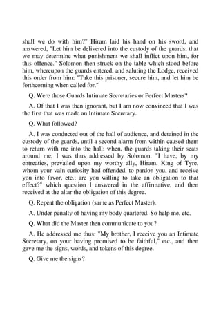shall we do with him?" Hiram laid his hand on his sword, and 
answered, "Let him be delivered into the custody of the guards, that 
we may determine what punishment we shall inflict upon him, for 
this offence." Solomon then struck on the table which stood before 
him, whereupon the guards entered, and saluting the Lodge, received 
this order from him: "Take this prisoner, secure him, and let him be 
forthcoming when called for." 
Q. Were those Guards Intimate Secretaries or Perfect Masters? 
A. Of that I was then ignorant, but I am now convinced that I was 
the first that was made an Intimate Secretary. 
Q. What followed? 
A. I was conducted out of the hall of audience, and detained in the 
custody of the guards, until a second alarm from within caused them 
to return with me into the hall; when, the guards taking their seats 
around me, I was thus addressed by Solomon: "I have, by my 
entreaties, prevailed upon my worthy ally, Hiram, King of Tyre, 
whom your vain curiosity had offended, to pardon you, and receive 
you into favor, etc.; are you willing to take an obligation to that 
effect?" which question I answered in the affirmative, and then 
received at the altar the obligation of this degree. 
Q. Repeat the obligation (same as Perfect Master). 
A. Under penalty of having my body quartered. So help me, etc. 
Q. What did the Master then communicate to you? 
A. He addressed me thus: "My brother, I receive you an Intimate 
Secretary, on your having promised to be faithful," etc., and then 
gave me the signs, words, and tokens of this degree. 
Q. Give me the signs? 
 