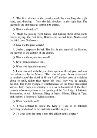 A. The first alludes to the penalty made by clenching the right 
hand, and drawing it from the left shoulder to the right hip. The 
second is the one made at opening by guards. 
Q. Give me the token? 
A. Made by joining right hands, and turning them downwards 
thrice, saying, the first time, Berith—the second time, Nedir—and 
the third time, Shelemoth. 
Q. Give me the pass-words? 
A. Joabert, response Terbel. The first is the name of the listener; 
the second, of the captain of the guards. 
Q. Give me the mysterious word? 
A. Jeva (pronounced Je-vau). 
Q. What was then done to you? 
A. I was invested with the jewel and apron of this degree, and was 
thus addressed by the Master: "The color of your ribbon is intended 
to remind you of the blood of Hiram Abiff, the last drop of which he 
chose to spill, rather than betray his trust; may you be equally 
faithful. The triple triangle is emblematical of the three theological 
virtues, faith, hope and charity; it is also emblematical of the three 
masons who were present at the opening of the first lodge of Intimate 
Secretaries, to wit: Solomon, King of Israel; Hiram, King of Tyre, 
and Joabert, a favorite of King Solomon." 
Q. What then followed? 
A. I was ordered to salute the King of Tyre as an Intimate 
Secretary, and attend to the instruction of this degree. 
Q. To what does the three times nine allude in this degree? 
 