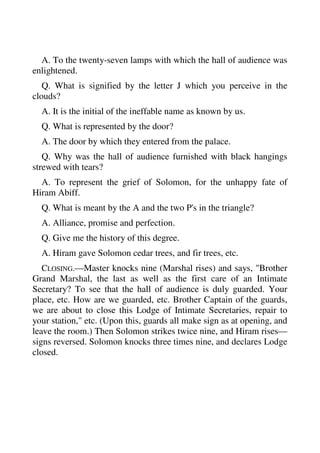 A. To the twenty-seven lamps with which the hall of audience was 
enlightened. 
Q. What is signified by the letter J which you perceive in the 
clouds? 
A. It is the initial of the ineffable name as known by us. 
Q. What is represented by the door? 
A. The door by which they entered from the palace. 
Q. Why was the hall of audience furnished with black hangings 
strewed with tears? 
A. To represent the grief of Solomon, for the unhappy fate of 
Hiram Abiff. 
Q. What is meant by the A and the two P's in the triangle? 
A. Alliance, promise and perfection. 
Q. Give me the history of this degree. 
A. Hiram gave Solomon cedar trees, and fir trees, etc. 
CLOSING.—Master knocks nine (Marshal rises) and says, "Brother 
Grand Marshal, the last as well as the first care of an Intimate 
Secretary? To see that the hall of audience is duly guarded. Your 
place, etc. How are we guarded, etc. Brother Captain of the guards, 
we are about to close this Lodge of Intimate Secretaries, repair to 
your station," etc. (Upon this, guards all make sign as at opening, and 
leave the room.) Then Solomon strikes twice nine, and Hiram rises— 
signs reversed. Solomon knocks three times nine, and declares Lodge 
closed. 
 