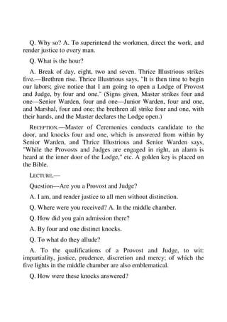 Q. Why so? A. To superintend the workmen, direct the work, and 
render justice to every man. 
Q. What is the hour? 
A. Break of day, eight, two and seven. Thrice Illustrious strikes 
five.—Brethren rise. Thrice Illustrious says, "It is then time to begin 
our labors; give notice that I am going to open a Lodge of Provost 
and Judge, by four and one." (Signs given, Master strikes four and 
one—Senior Warden, four and one—Junior Warden, four and one, 
and Marshal, four and one; the brethren all strike four and one, with 
their hands, and the Master declares the Lodge open.) 
RECEPTION.—Master of Ceremonies conducts candidate to the 
door, and knocks four and one, which is answered from within by 
Senior Warden, and Thrice Illustrious and Senior Warden says, 
"While the Provosts and Judges are engaged in right, an alarm is 
heard at the inner door of the Lodge," etc. A golden key is placed on 
the Bible. 
LECTURE.— 
Question—Are you a Provost and Judge? 
A. I am, and render justice to all men without distinction. 
Q. Where were you received? A. In the middle chamber. 
Q. How did you gain admission there? 
A. By four and one distinct knocks. 
Q. To what do they allude? 
A. To the qualifications of a Provost and Judge, to wit: 
impartiality, justice, prudence, discretion and mercy; of which the 
five lights in the middle chamber are also emblematical. 
Q. How were these knocks answered? 
 