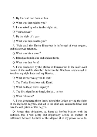 A. By four and one from within. 
Q. What was then said to you? 
A. I was asked by what further right, etc. 
Q. Your answer? 
A. By the right of a pass. 
Q. What was then said to you? 
A. Wait until the Thrice Illustrious is informed of your request, 
and his answer returned. 
Q. What was his answer? 
A. Introduce him in due and ancient form. 
Q. What was that form? 
A. I was conducted by the Master of Ceremonies to the south-west 
corner of the middle chamber, between the Wardens, and caused to 
kneel on my right knee and say Beroke. 
Q. What answer was given to that? 
A. The Thrice Illustrious said Kumi. 
Q. What do these words signify? 
A. The first signifies to kneel, the last, to rise. 
Q. What followed? 
A. I was conducted three times 'round the Lodge, giving the signs 
of the ineffable degrees, and led to the altar, and caused to kneel and 
take the obligation of this degree. 
Q. Repeat that obligation. A. Same as Perfect Master, with the 
addition, that I will justly and impartially decide all matters of 
difference between brethren of this degree, if in my power so to do, 
 