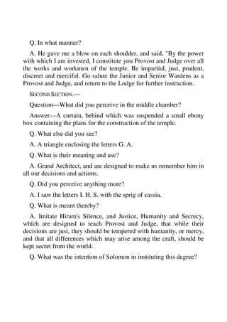 Q. In what manner? 
A. He gave me a blow on each shoulder, and said, "By the power 
with which I am invested, I constitute you Provost and Judge over all 
the works and workmen of the temple. Be impartial, just, prudent, 
discreet and merciful. Go salute the Junior and Senior Wardens as a 
Provost and Judge, and return to the Lodge for further instruction. 
SECOND SECTION.— 
Question—What did you perceive in the middle chamber? 
Answer—A curtain, behind which was suspended a small ebony 
box containing the plans for the construction of the temple. 
Q. What else did you see? 
A. A triangle enclosing the letters G. A. 
Q. What is their meaning and use? 
A. Grand Architect, and are designed to make us remember him in 
all our decisions and actions. 
Q. Did you perceive anything more? 
A. I saw the letters I. H. S. with the sprig of cassia. 
Q. What is meant thereby? 
A. Imitate Hiram's Silence, and Justice, Humanity and Secrecy, 
which are designed to teach Provost and Judge, that while their 
decisions are just, they should be tempered with humanity, or mercy, 
and that all differences which may arise among the craft, should be 
kept secret from the world. 
Q. What was the intention of Solomon in instituting this degree? 
 