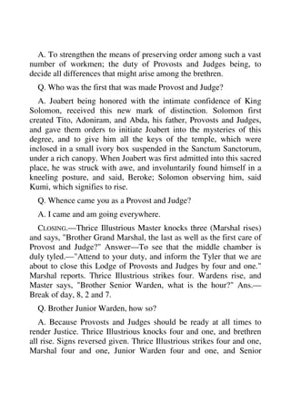 A. To strengthen the means of preserving order among such a vast 
number of workmen; the duty of Provosts and Judges being, to 
decide all differences that might arise among the brethren. 
Q. Who was the first that was made Provost and Judge? 
A. Joabert being honored with the intimate confidence of King 
Solomon, received this new mark of distinction. Solomon first 
created Tito, Adoniram, and Abda, his father, Provosts and Judges, 
and gave them orders to initiate Joabert into the mysteries of this 
degree, and to give him all the keys of the temple, which were 
inclosed in a small ivory box suspended in the Sanctum Sanctorum, 
under a rich canopy. When Joabert was first admitted into this sacred 
place, he was struck with awe, and involuntarily found himself in a 
kneeling posture, and said, Beroke; Solomon observing him, said 
Kumi, which signifies to rise. 
Q. Whence came you as a Provost and Judge? 
A. I came and am going everywhere. 
CLOSING.—Thrice Illustrious Master knocks three (Marshal rises) 
and says, "Brother Grand Marshal, the last as well as the first care of 
Provost and Judge?" Answer—To see that the middle chamber is 
duly tyled.—"Attend to your duty, and inform the Tyler that we are 
about to close this Lodge of Provosts and Judges by four and one." 
Marshal reports. Thrice Illustrious strikes four. Wardens rise, and 
Master says, "Brother Senior Warden, what is the hour?" Ans.— 
Break of day, 8, 2 and 7. 
Q. Brother Junior Warden, how so? 
A. Because Provosts and Judges should be ready at all times to 
render Justice. Thrice Illustrious knocks four and one, and brethren 
all rise. Signs reversed given. Thrice Illustrious strikes four and one, 
Marshal four and one, Junior Warden four and one, and Senior 
 