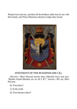 Warden four and one, and then all the brethren strike four & one with 
their hands, and Thrice Illustrious declares Lodge duly closed. 
INTENDANT OF THE BUILDINGS (OR I. B.). 
OPENING.—Most Puissant knocks three (Marshal rises) and says, 
"Brother Grand Marshal, are we all I. B.?" Answer—We are, Most 
Puissant. 
Q. Your place? 
A. In the north. 
Q. Your business there? 
 