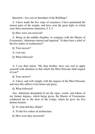 Question—Are you an Intendant of the Buildings? 
A. I have made the five steps of exactness; I have penetrated the 
inmost parts of the temple, and have seen the great light, in which 
were three mysterious characters, J. J. J. 
Q. How were you received? 
A. Being in the middle chamber, in company with the Master of 
Ceremonies, Adoniram entered and inquired, "Is there here a chief of 
the five orders of architecture?" 
Q. Your answer? 
A. I am one. 
Q. What followed? 
A. I was then asked, "My dear brother, have you zeal to apply 
yourself with attention to that which the Most Puissant shall request 
of you?" 
Q. Your answer? 
A. I have, and will comply with the request of the Most Puissant, 
and raise this edifice to his honor and glory. 
Q. What followed? 
Ans. Adoniram demanded of me the signs, words, and tokens of 
my former degrees, which being given, the Master of Ceremonies 
conducted me to the door of the Lodge, where he gave me five 
distinct knocks. 
Q. To what did they allude? 
A. To the five orders of architecture. 
Q. How were they answered? 
 