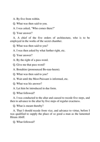 A. By five from within. 
Q. What was then said to you. 
A. I was asked, "Who comes there?" 
Q. Your answer? 
A. A chief of the five orders of architecture, who is to be 
employed in the works of the secret chamber. 
Q. What was then said to you? 
A. I was then asked by what further right, etc. 
Q. Your answer? 
A. By the right of a pass-word. 
Q. Give me that pass-word? 
A. Bonahim (pronounced Bo-nau-heem). 
Q. What was then said to you? 
A. Wait until the Most Puissant is informed, etc. 
Q. What was his answer? 
A. Let him be introduced in due form. 
Q. What followed? 
A. I was conducted to the altar and caused to recede five steps, and 
then to advance to the altar by five steps of regular exactness. 
Q. What is meant thereby? 
A. That I should recede from vice, and advance to virtue, before I 
was qualified to supply the place of so good a man as the lamented 
Hiram Abiff. 
Q. What followed? 
 